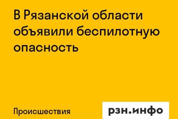 В Рязанской области объявили беспилотную опасность